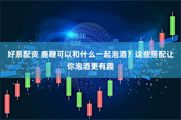 好易配资 鹿鞭可以和什么一起泡酒？这些搭配让你泡酒更有趣