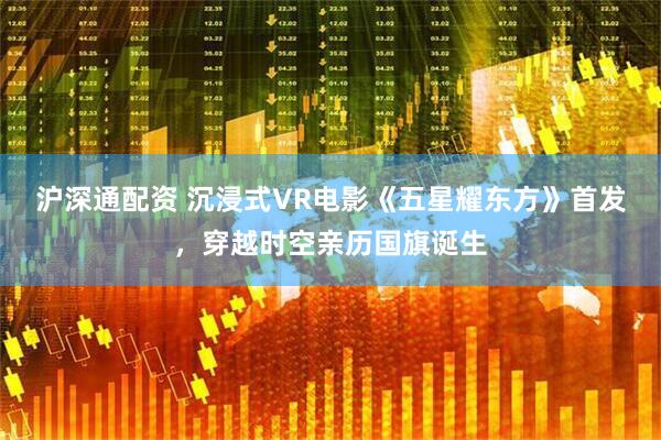 沪深通配资 沉浸式VR电影《五星耀东方》首发，穿越时空亲历国旗诞生