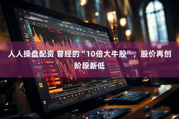 人人操盘配资 曾经的“10倍大牛股”，股价再创阶段新低
